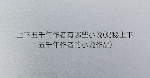 上下五千年作者有哪些小说(揭秘上下五千年作者的小说作品)