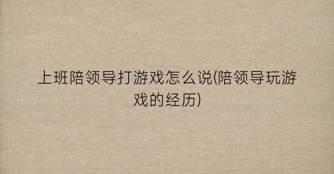 “上班陪领导打游戏怎么说(陪领导玩游戏的经历)