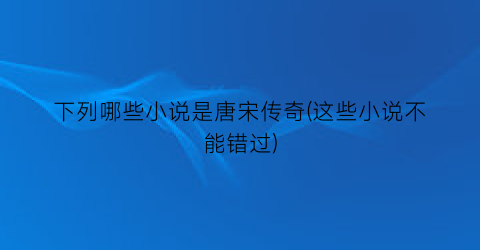 下列哪些小说是唐宋传奇(这些小说不能错过)