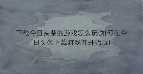 下载今日头条的游戏怎么玩(如何在今日头条下载游戏并开始玩)