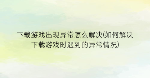 “下载游戏出现异常怎么解决(如何解决下载游戏时遇到的异常情况)