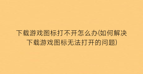 “下载游戏图标打不开怎么办(如何解决下载游戏图标无法打开的问题)