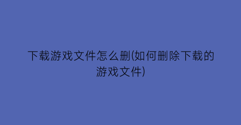 “下载游戏文件怎么删(如何删除下载的游戏文件)