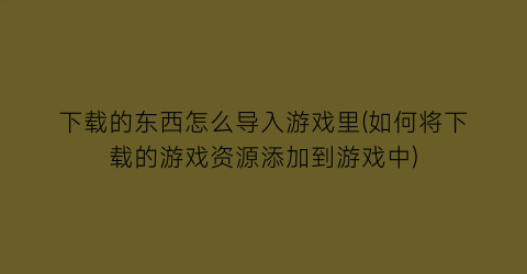 “下载的东西怎么导入游戏里(如何将下载的游戏资源添加到游戏中)