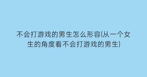 “不会打游戏的男生怎么形容(从一个女生的角度看不会打游戏的男生)