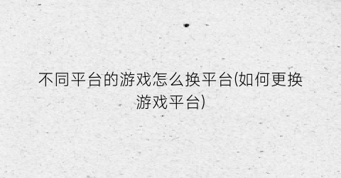 “不同平台的游戏怎么换平台(如何更换游戏平台)