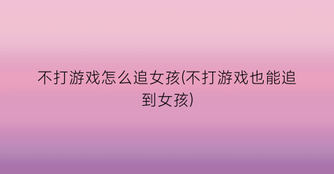 不打游戏怎么追女孩(不打游戏也能追到女孩)