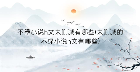 不绿小说h文未删减有哪些(未删减的不绿小说h文有哪些)