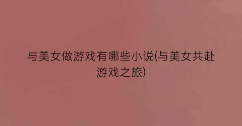 与美女做游戏有哪些小说(与美女共赴游戏之旅)
