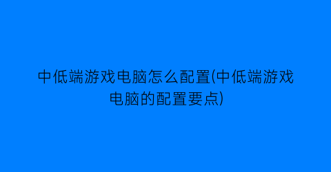 中低端游戏电脑怎么配置(中低端游戏电脑的配置要点)