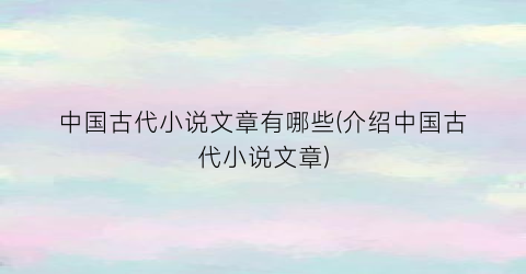 中国古代小说文章有哪些(介绍中国古代小说文章)