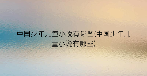 中国少年儿童小说有哪些(中国少年儿童小说有哪些)