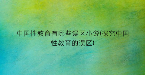 中国性教育有哪些误区小说(探究中国性教育的误区)