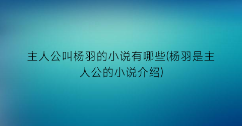 主人公叫杨羽的小说有哪些(杨羽是主人公的小说介绍)