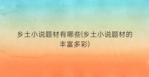 乡土小说题材有哪些(乡土小说题材的丰富多彩)