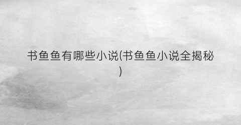 书鱼鱼有哪些小说(书鱼鱼小说全揭秘)