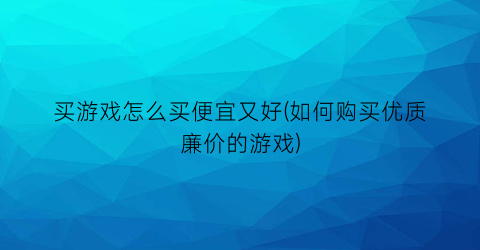 买游戏怎么买便宜又好(如何购买优质廉价的游戏)