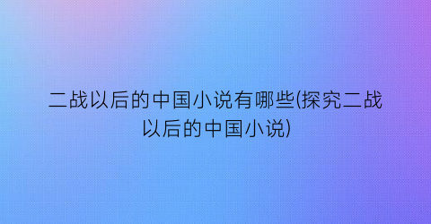 二战以后的中国小说有哪些(探究二战以后的中国小说)