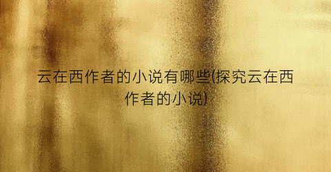 云在西作者的小说有哪些(探究云在西作者的小说)