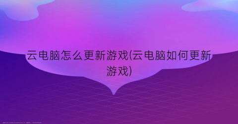 云电脑怎么更新游戏(云电脑如何更新游戏)