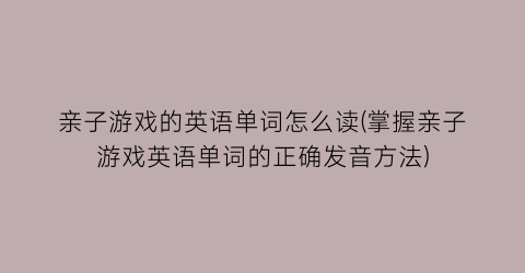 “亲子游戏的英语单词怎么读(掌握亲子游戏英语单词的正确发音方法)