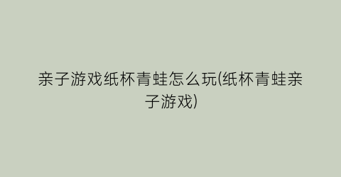 “亲子游戏纸杯青蛙怎么玩(纸杯青蛙亲子游戏)