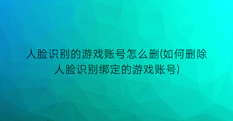 人脸识别的游戏账号怎么删(如何删除人脸识别绑定的游戏账号)