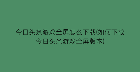 今日头条游戏全屏怎么下载(如何下载今日头条游戏全屏版本)