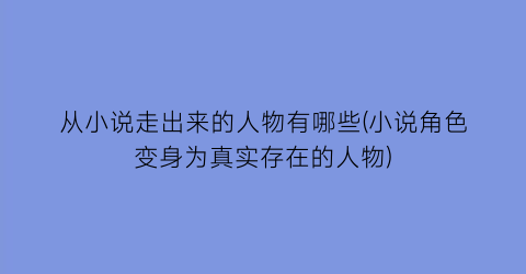 从小说走出来的人物有哪些(小说角色变身为真实存在的人物)