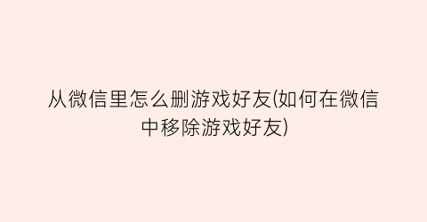 从微信里怎么删游戏好友(如何在微信中移除游戏好友)