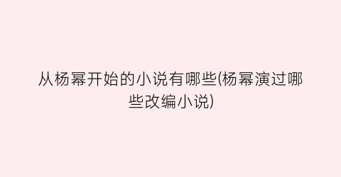 从杨幂开始的小说有哪些(杨幂演过哪些改编小说)