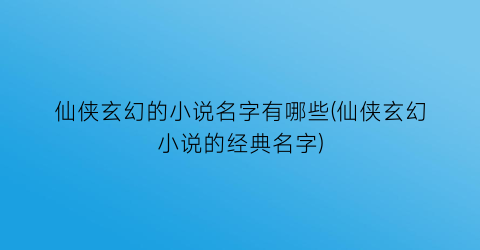 仙侠玄幻的小说名字有哪些(仙侠玄幻小说的经典名字)
