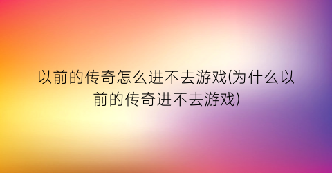 “以前的传奇怎么进不去游戏(为什么以前的传奇进不去游戏)