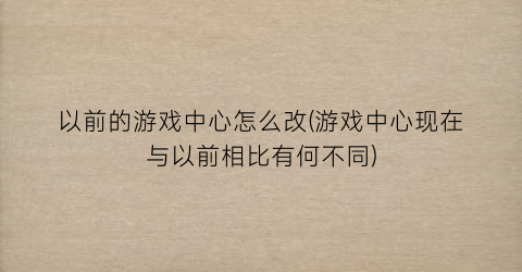 “以前的游戏中心怎么改(游戏中心现在与以前相比有何不同)