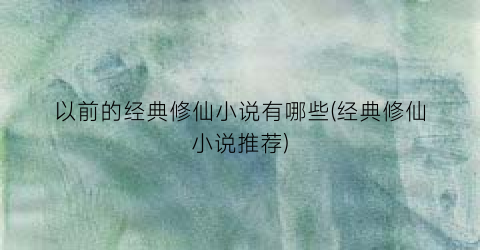 以前的经典修仙小说有哪些(经典修仙小说推荐)