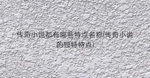 传奇小说都有哪些特点名称(传奇小说的独特特点)