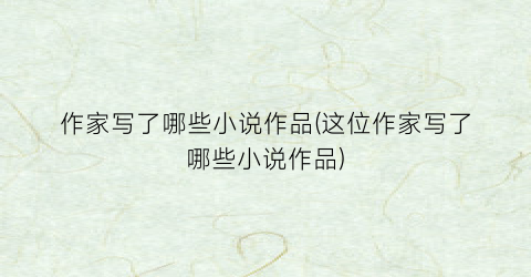 作家写了哪些小说作品(这位作家写了哪些小说作品)