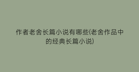 作者老舍长篇小说有哪些(老舍作品中的经典长篇小说)