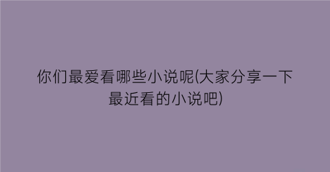 你们最爱看哪些小说呢(大家分享一下最近看的小说吧)