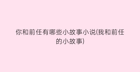 你和前任有哪些小故事小说(我和前任的小故事)