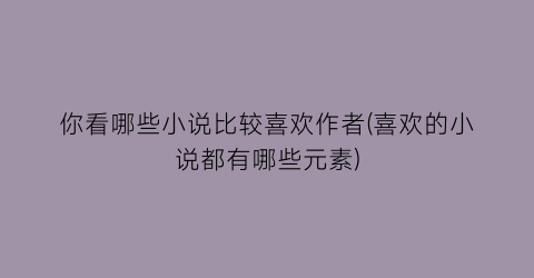 你看哪些小说比较喜欢作者(喜欢的小说都有哪些元素)
