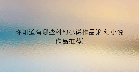 你知道有哪些科幻小说作品(科幻小说作品推荐)