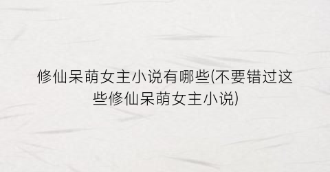 修仙呆萌女主小说有哪些(不要错过这些修仙呆萌女主小说)