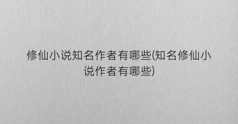 修仙小说知名作者有哪些(知名修仙小说作者有哪些)
