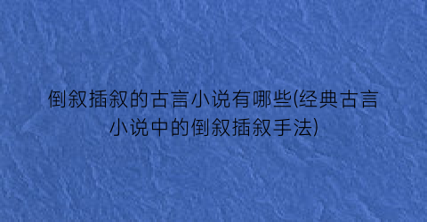 倒叙插叙的古言小说有哪些(经典古言小说中的倒叙插叙手法)
