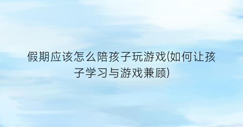 假期应该怎么陪孩子玩游戏(如何让孩子学习与游戏兼顾)