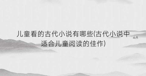 儿童看的古代小说有哪些(古代小说中适合儿童阅读的佳作)