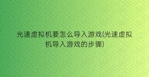 “光速虚拟机要怎么导入游戏(光速虚拟机导入游戏的步骤)