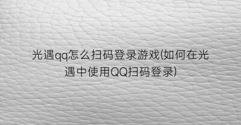 “光遇qq怎么扫码登录游戏(如何在光遇中使用QQ扫码登录)