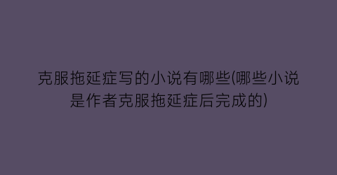 克服拖延症写的小说有哪些(哪些小说是作者克服拖延症后完成的)